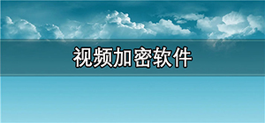 视频加密软件哪个最好用_视频加密软件排行榜_电脑端加密视频软件推荐